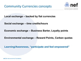 nef (the new economics foundation)
Local exchange – backed by fiat currencies
Social exchange – time credits/hours
Economic exchange – Business Barter, Loyalty points
Environmental exchange – Reward Points, Carbon quotas
Community Currencies concepts
Learning/Awareness, “participate and feel empowered”
 