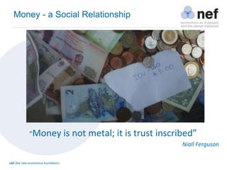 nef (the new economics foundation)
“Money is not metal; it is trust inscribed”
Niall Ferguson
Money - a Social Relationship
 
