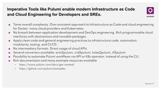 Imperative Tools like Pulumi enable modern Infrastructure as Code
and Cloud Engineering for Developers and SREs.
QAware | 17
■ Tame overall complexity. One consistent approach to Infrastructure as Code and cloud engineering
for Docker, many cloud providers and Kubernetes.
■ No breach between application development and DevOps engineering. Rich programmable cloud
interfaces with abstractions and reusable packages.
■ Apply clean code and general engineering practices to infrastructure code: automation,
modularity, testing, and CI/CD.
■ No intermediary formats. Direct usage of cloud APIs.
■ Several converters available: arm2pulumi, crd2pulumi, kube2pulumi, tf2pulumi
■ Possibility to automate Pulumi workﬂows via API or K8s operator, instead of using the CLI.
■ Rich documentaion and many example resources available
– https://www.pulumi.com/docs/get-started/
– https://github.com/pulumi/examples
 