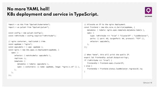 No more YAML hell!
K8s deployment and service in TypeScript.
QAware | 18
import * as k8s from "@pulumi/kubernetes";
import * as pulumi from "@pulumi/pulumi";
const config = new pulumi.Config();
const isMinikube = config.require("isMinikube");
// nginx container, replicated 1 time.
const appName = "nginx";
const appLabels = { app: appName };
const nginx = new k8s.apps.v1.Deployment(appName, {
spec: {
selector: { matchLabels: appLabels },
replicas: 1,
template: {
metadata: { labels: appLabels },
spec: { containers: [{ name: appName, image: "nginx:1.15" }] },
},
},
});
// Allocate an IP to the nginx Deployment.
const frontend = new k8s.core.v1.Service(appName, {
metadata: { labels: nginx.spec.template.metadata.labels },
spec: {
type: isMinikube === "true" ? "ClusterIP" : "LoadBalancer",
ports: [{ port: 80, targetPort: 80, protocol: "TCP" }],
selector: appLabels,
},
});
// When "done", this will print the public IP.
export let frontendIp: pulumi.Output<string>;
if (isMinikube === "true") {
frontendIp = frontend.spec.clusterIP;
} else {
frontendIp = frontend.status.loadBalancer.ingress[0].ip;
}
 