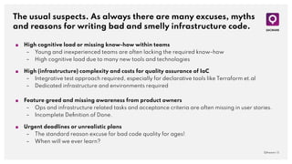 The usual suspects. As always there are many excuses, myths
and reasons for writing bad and smelly infrastructure code.
QAware | 5
■ High cognitive load or missing know-how within teams
– Young and inexperienced teams are often lacking the required know-how
– High cognitive load due to many new tools and technologies
■ High (infrastructure) complexity and costs for quality assurance of IaC
– Integrative test approach required, especially for declarative tools like Terraform et.al
– Dedicated infrastructure and environments required
■ Feature greed and missing awareness from product owners
– Ops and infrastructure related tasks and acceptance criteria are often missing in user stories.
– Incomplete Deﬁnition of Done.
■ Urgent deadlines or unrealistic plans
– The standard reason excuse for bad code quality for ages!
– When will we ever learn?
 