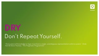 DRY
Don’t Repeat Yourself.
“Every piece of knowledge or logic must have a single, unambiguous representation within a system.” Andy
Hunt & Dave Thomas, “The Pragmatic Programmer”
 