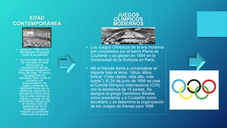 JUEGOS
OLIMPICOS
MODERNOS
• Inicia en 1789 con la
Revolución Francesa
hasta la actualidad
• La actividad física se
ve marcada en esta
época por la
recuperación de las
Olimpiadas moderna A
fines del siglo 19 nacen
los deportes de
velocidad tales como el
ciclismo y el
automovilismo los
cuales combinan la
habilidad física con la
eficiencia mecánica la
educación física como
hoy la entendemos se
origina a través de las
actividades físicas que
el hombre trato de
sistematizar en la
antigüedad para
mejorar su condición
física para la guerra
• Los Juegos Olímpicos de la era moderna
son concebidos por el barón Pierre de
Coubertin y se gestan en 1894 en la
Universidad de la Sorbona en París.
• Allí el francés llama a universalizar el
deporte bajo el lema: “citius, altius,
fortius” (“más rápido, más alto, más
fuerte”). El 24 de junio de 1894 se crea
el Comité Olímpico Internacional (COI)
con la asistencia de 15 países. Se
designa al griego Demetrios Bikelas
como presidente y a Coubertin como
secretario y se determina la organización
de los Juegos de Atenas para 1896
EDAD
CONTEMPORÁNEA
 