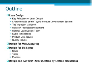 Outline Lean Design Key Principles of Lean Design Characteristics of the Toyota Product Development System The Impact of Variation Waste in Product Development Optimal Lean Design Team Cycle Time Issues Product Cost Issues Quality Issues Design for Manufacturing Design for Six Sigma Goals Tools Process Design and ISO 9001:2000 (Section by section discussion) 