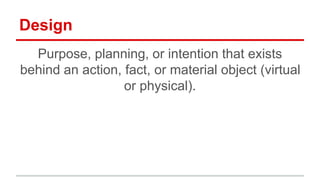 Design
Purpose, planning, or intention that exists behind an
action, fact, or material object (virtual or physical).
 