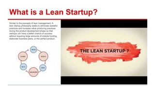 What is a Lean Startup?
Similar to the precepts of lean management, A lean
startup philosophy seeks to eliminate wasteful practices
and increase value producing practices during the product
development phase so that startups can have a better
chance of success without requiring large amounts of
outside funding, elaborate business plans, or the perfect
product.
 