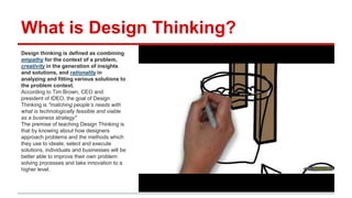 What is Design Thinking?
Design thinking is defined as combining empathy
for the context of a problem, creativity in the
generation of insights and solutions, and
rationality in analyzing and fitting various
solutions to the problem context.
According to Tim Brown, CEO and president of
IDEO, the goal of Design Thinking is "matching
people’s needs with what is technologically feasible
and viable as a business strategy"
The premise of teaching Design Thinking is that by
knowing about how designers approach problems
and the methods which they use to ideate, select
and execute solutions, individuals and businesses
will be better able to improve their own problem
solving processes and take innovation to a higher
level.
 