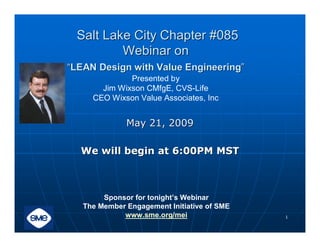 Salt Lake City Chapter #085
         Webinar on
“LEAN Design with Value Engineering”
              Presented by
       Jim Wixson CMfgE, CVS-Life
     CEO Wixson Value Associates, Inc


              May 21, 2009

  We will begin at 6:00PM MST



        Sponsor for tonight’s Webinar
   The Member Engagement Initiative of SME
             www.sme.org/mei                 1
 