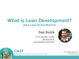 Driving social change with digital technology
CAST @TechforGoodCAST
#TechforGood
What is Lean Development?
(plus Lean Social Metrics)
Dan Sutch
Co-Founder, CAST
@DanSutch
@TechforGoodCAST
 