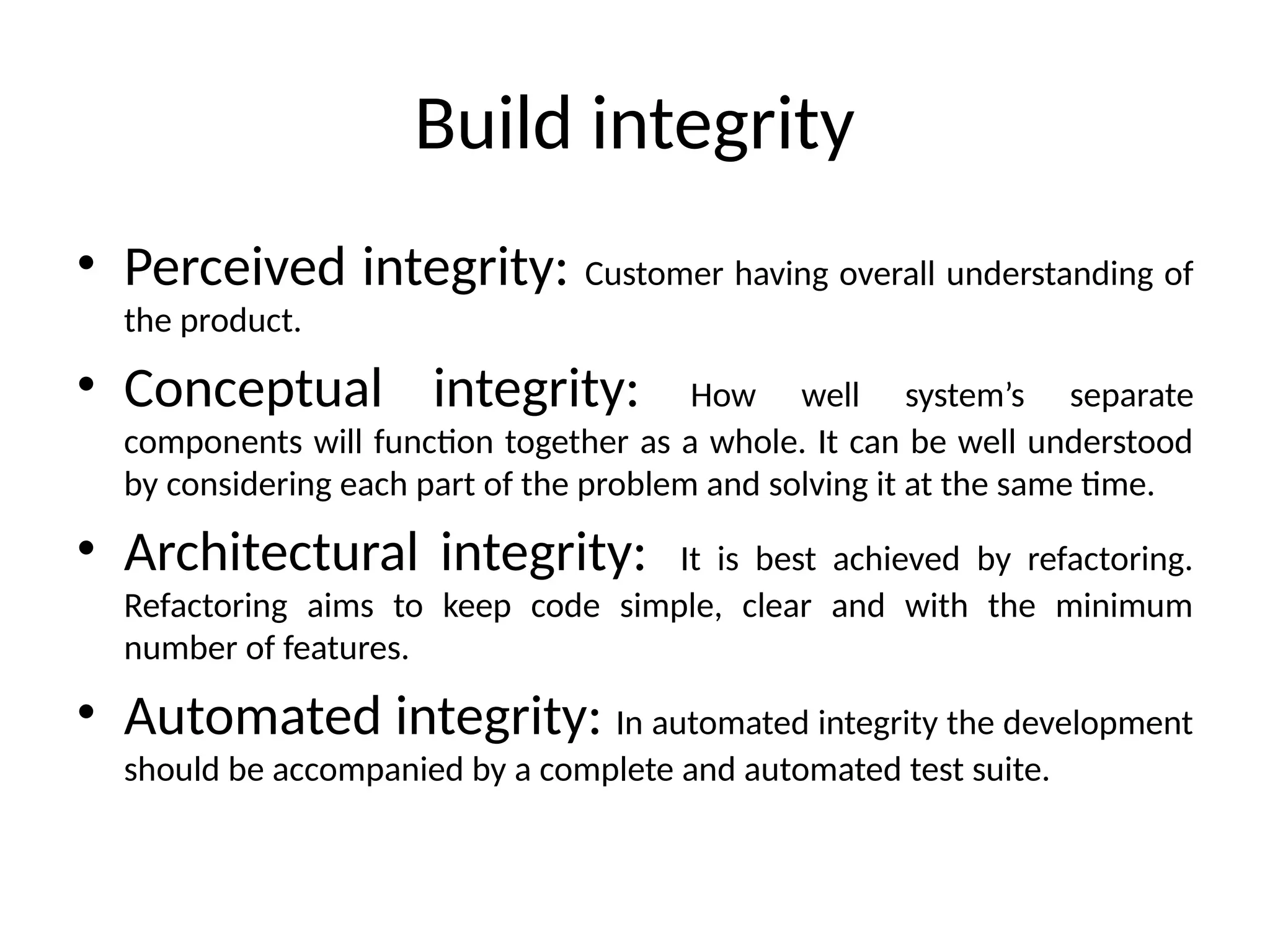 Build integrity
• Perceived integrity: Customer having overall understanding of
the product.
• Conceptual integrity: How well system’s separate
components will function together as a whole. It can be well understood
by considering each part of the problem and solving it at the same time.
• Architectural integrity: It is best achieved by refactoring.
Refactoring aims to keep code simple, clear and with the minimum
number of features.
• Automated integrity: In automated integrity the development
should be accompanied by a complete and automated test suite.
 