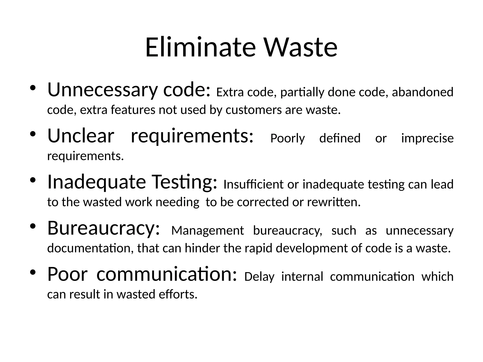 Eliminate Waste
• Unnecessary code: Extra code, partially done code, abandoned
code, extra features not used by customers are waste.
• Unclear requirements: Poorly defined or imprecise
requirements.
• Inadequate Testing: Insufficient or inadequate testing can lead
to the wasted work needing to be corrected or rewritten.
• Bureaucracy: Management bureaucracy, such as unnecessary
documentation, that can hinder the rapid development of code is a waste.
• Poor communication: Delay internal communication which
can result in wasted efforts.
 