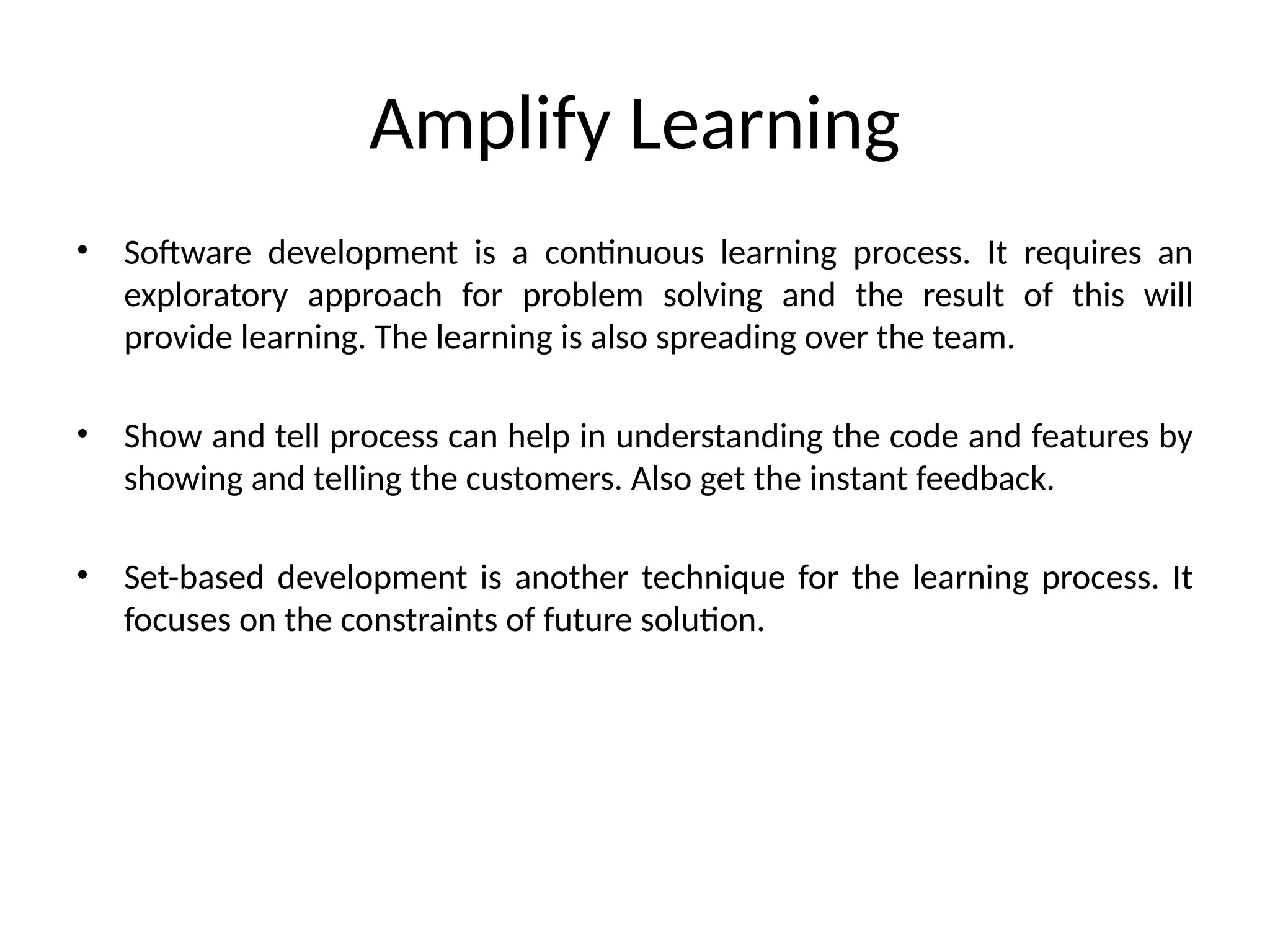 Amplify Learning
• Software development is a continuous learning process. It requires an
exploratory approach for problem solving and the result of this will
provide learning. The learning is also spreading over the team.
• Show and tell process can help in understanding the code and features by
showing and telling the customers. Also get the instant feedback.
• Set-based development is another technique for the learning process. It
focuses on the constraints of future solution.
 