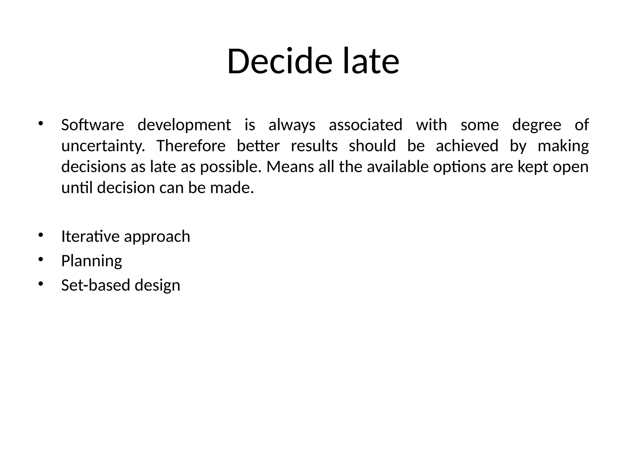 Decide late
• Software development is always associated with some degree of
uncertainty. Therefore better results should be achieved by making
decisions as late as possible. Means all the available options are kept open
until decision can be made.
• Iterative approach
• Planning
• Set-based design
 