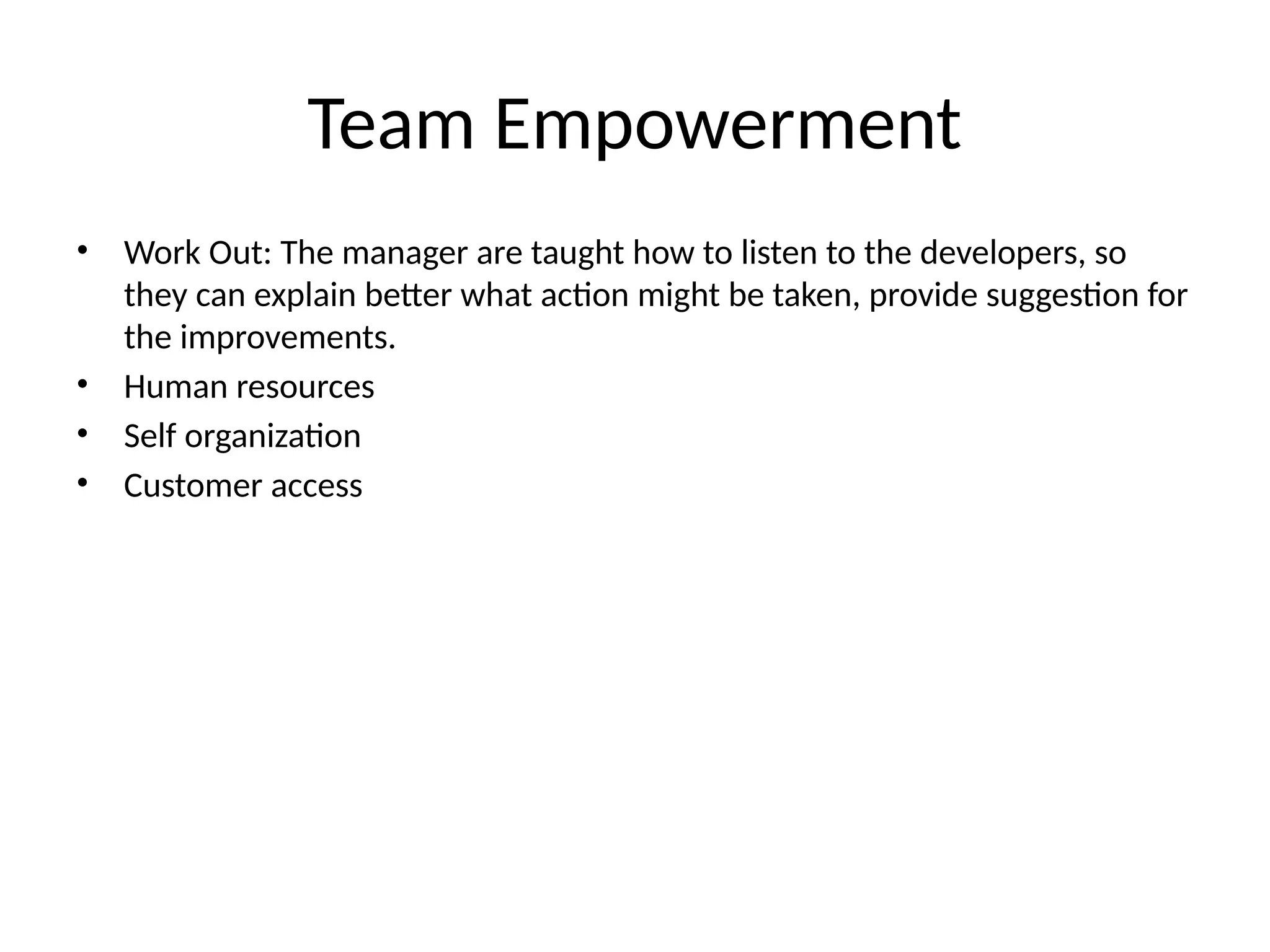 Team Empowerment
• Work Out: The manager are taught how to listen to the developers, so
they can explain better what action might be taken, provide suggestion for
the improvements.
• Human resources
• Self organization
• Customer access
 