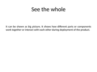 See the whole
It can be shown as big picture. It shows how different parts or components
work together or interact with each other during deployment of the product.
 