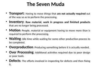 The Seven Muda
• Transport: Having to move things that are not actually required out
of the way so as to perform the processing.
• Inventory: Raw material, work in progress and finished products
that are no longer being processed.
• Motion: People, material or equipment having to move more than is
required to perform the processing.
• Waiting: Idle time while waiting for some other production process to
be completed.
• Overproduction: Producing something before it is actually needed.
• Over Processing: Additional activities required due to poor design
or poor tools.
• Defects: The efforts involved in inspecting for defects and then fixing
it.
 