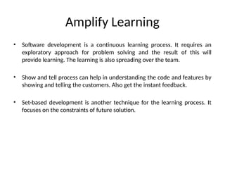 Amplify Learning
• Software development is a continuous learning process. It requires an
exploratory approach for problem solving and the result of this will
provide learning. The learning is also spreading over the team.
• Show and tell process can help in understanding the code and features by
showing and telling the customers. Also get the instant feedback.
• Set-based development is another technique for the learning process. It
focuses on the constraints of future solution.
 