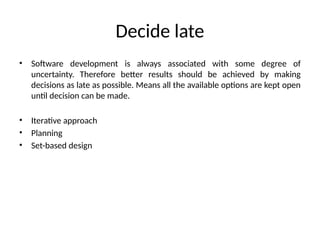 Decide late
• Software development is always associated with some degree of
uncertainty. Therefore better results should be achieved by making
decisions as late as possible. Means all the available options are kept open
until decision can be made.
• Iterative approach
• Planning
• Set-based design
 