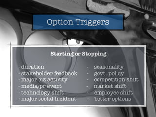 Option Triggers
Starting or Stopping
- duration - seasonality
- stakeholder feedback - govt. policy
- major biz activity - competition shift
- media/pr event - market shift
- technology shift - employee shift
- major social incident - better options
 