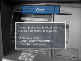 Cost
“Learn just enough about cost to
decide if its worth it to start.”
- Brief discussion
- Rough-order magnitude
- Snap to linear scale
 