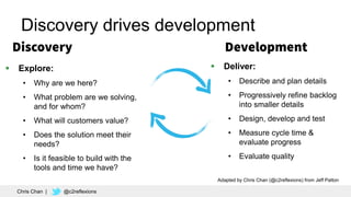 12
Discovery drives development
 Explore:
• Why are we here?
• What problem are we solving,
and for whom?
• What will customers value?
• Does the solution meet their
needs?
• Is it feasible to build with the
tools and time we have?
 Deliver:
• Describe and plan details
• Progressively refine backlog
into smaller details
• Design, develop and test
• Measure cycle time &
evaluate progress
• Evaluate quality
Adapted by Chris Chan (@c2reflexions) from Jeff Patton
Chris Chan | @c2reflexions
 