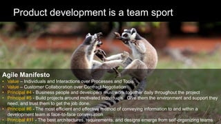 13
Product development is a team sport
Agile Manifesto
• Value – Individuals and Interactions over Processes and Tools
• Value – Customer Collaboration over Contract Negotiation
• Principal #4 - Business people and developers must work together daily throughout the project
• Principal #5 - Build projects around motivated individuals. Give them the environment and support they
need, and trust them to get the job done.
• Principal #6 - The most efficient and effective method of conveying information to and within a
development team is face-to-face conversation
• Principal #11 - The best architectures, requirements, and designs emerge from self-organizing teams
 