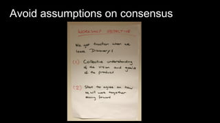 17
Avoid assumptions on consensus
We get traction when we
leave Discovery:
1. Collective
understanding of the
vision and goals of the
product
2. Start to agree on how
we will work together
moving forward
 
