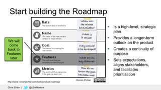 26
Roman Pichler
Start building the Roadmap
We will
come
back to
Features
later
 Is a high-level, strategic
plan
 Provides a longer-term
outlook on the product
 Creates a continuity of
purpose
 Sets expectations,
aligns stakeholders,
and facilitates
prioritisation
Chris Chan | @c2reflexions
http://www.romanpichler.com/tools/product-roadmap/
 