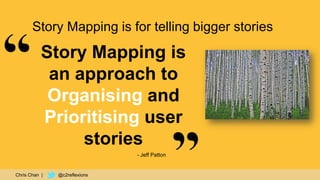 35
Story Mapping is
an approach to
Organising and
Prioritising user
stories
- Jeff Patton
Story Mapping is for telling bigger stories
Chris Chan | @c2reflexions
 