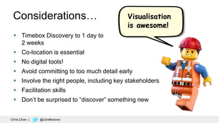 52
Considerations…
 Timebox Discovery to 1 day to
2 weeks
 Co-location is essential
 No digital tools!
 Avoid committing to too much detail early
 Involve the right people, including key stakeholders
 Facilitation skills
 Don’t be surprised to “discover” something new
Visualisation
is awesome!
Chris Chan | @c2reflexions
 