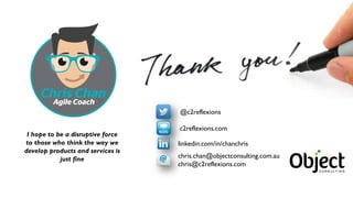 57
@c2reflexions
linkedin.com/in/chanchris
c2reflexions.com
chris.chan@objectconsulting.com.au
chris@c2reflexions.com
I hope to be a disruptive force
to those who think the way we
develop products and services is
just fine
 