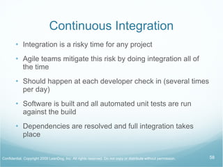 Continuous Integration Integration is a risky time for any project Agile teams mitigate this risk by doing integration all of the time Should happen at each developer check in (several times per day) Software is built and all automated unit tests are run against the build Dependencies are resolved and full integration takes place 