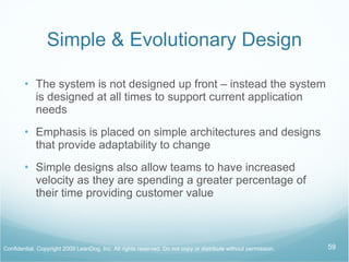Simple & Evolutionary Design The system is not designed up front – instead the system is designed at all times to support current application needs Emphasis is placed on simple architectures and designs that provide adaptability to change Simple designs also allow teams to have increased velocity as they are spending a greater percentage of their time providing customer value 