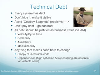 Technical Debt  Every system has debt Don’t hide it, make it visible Don’t pay debt – go bankrupt All debt should be justified as business value (VSAM) V elocity/Cycle Time S calability A vailability M aintainability Anything that makes code hard to change Sloppy / Un-testable code Dependencies (high cohesion & low coupling are essential for testable code) 
