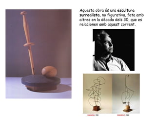 Aquesta obra és una escultura
surrealista, no figurativa, feta amb
altres en la dècada dels 30, que es
relacionen amb aquest corrent.
 