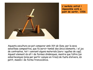 L'aurèola astral i
                                                   impassible està a
                                                   punt de sortir, 1936




Aquesta escultura es pot comparar amb Nit de lluna, per la seva
senzillesa compositiva, que fa servir també dos únics elements, i el joc
de contrastos, tot i canviant alguns materials (suro i agulles de cap).
Aquest element és alt i de formes dinàmiques, mentre que l’altre (un
esberlacanyes (eina per partir canyes en tires) de fusta d’olivera, és
petit, massís i de forma troncocònica.
 
