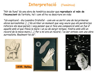Interpretació                 (Temàtica)

“Nit de lluna” és una obra de temàtica secular que reprodueix el món de
l’inconscient de l’artista, tal i com ell ho va descriure en vida:

“Us explicaré - diu Leandre Cristofol - com em va sortir una de les primeres
obres surrealistes. [...] Va arribar un moment que vaig veure que els perdria (es
refereix als seus pares) i vaig pensar que si feia una composició amb un fus d’
aquells amb el que filava la mare i un ou de sargir mitges, tindria amb allò un
record de la meva mare [...]. Per a mi era un record, i va ser entesa com una obra
surrealista. Realment ho és”.




           1935, Relleu
 