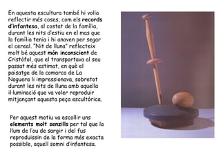 En aquesta escultura també hi volia
reflectir més coses, com els records
d’infantesa, al costat de la família,
durant les nits d’estiu en el mas que
la família tenia i hi anaven per segar
el cereal. “Nit de lluna” reflecteix
molt bé aquest món inconscient de
Cristòfol, que el transportava al seu
passat més estimat, en què el
paisatge de la comarca de La
Noguera li impressionava, sobretot
durant les nits de lluna amb aquella
il·luminació que va voler reproduir
mitjançant aquesta peça escultòrica.


Per aquest motiu va escollir uns
elements molt senzills per tal que la
llum de l’ou de sargir i del fus
reproduïssin de la forma més exacta
possible, aquell somni d’infantesa.
 