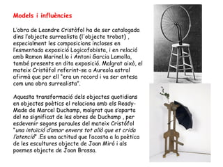 Models i influències

L’obra de Leandre Cristòfol ha de ser catalogada
dins l’objecte surrealista (l'objecte trobat) ,
especialment les composicions incloses en
l’esmentada exposició Logicofobista, i en relació
amb Ramon Marinel.lo i Antoni Garcia Lamolla,
també presents en dita exposició. Malgrat això, el
mateix Cristòfol referint-se a Aureola astral
afirmà que per ell “era un record i va ser entesa
com una obra surrealista”.

Aquesta transformació dels objectes quotidians
en objectes poètics el relaciona amb els Ready-
Made de Marcel Duchamp, malgrat que s’aparta
del no significat de les obres de Duchamp , per
esdevenir segons paraules del mateix Cristófol
“una intuïció d’amor envers tot allò que et crida
l’atenció” .Es una actitud que l’acosta a la poètica
de les escultures objecte de Joan Miró i als
poemes objecte de Joan Brossa.
 
 