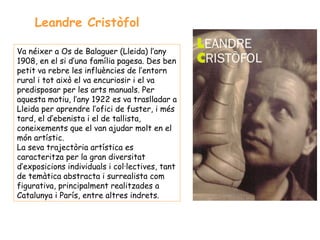 Leandre Cristòfol

Va néixer a Os de Balaguer (Lleida) l’any
1908, en el si d’una família pagesa. Des ben
petit va rebre les influències de l’entorn
rural i tot això el va encuriosir i el va
predisposar per les arts manuals. Per
aquesta motiu, l’any 1922 es va traslladar a
Lleida per aprendre l’ofici de fuster, i més
tard, el d’ebenista i el de tallista,
coneixements que el van ajudar molt en el
món artístic.
La seva trajectòria artística es
caracteritza per la gran diversitat
d’exposicions individuals i col·lectives, tant
de temàtica abstracta i surrealista com
figurativa, principalment realitzades a
Catalunya i París, entre altres indrets.
 