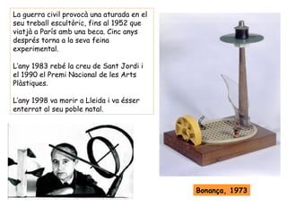 La guerra civil provocà una aturada en el
seu treball escultòric, fins al 1952 que
viatjà a París amb una beca. Cinc anys
després torna a la seva feina
experimental.

L’any 1983 rebé la creu de Sant Jordi i
el 1990 el Premi Nacional de les Arts
Plàstiques.

L’any 1998 va morir a Lleida i va ésser
enterrat al seu poble natal.




                                            Bonança, 1973
 