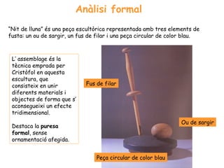 Anàlisi formal
“Nit de lluna” és una peça escultòrica representada amb tres elements de
fusta: un ou de sargir, un fus de filar i una peça circular de color blau.



 L’ assemblage és la
 tècnica emprada per
 Cristòfol en aquesta
 escultura, que
 consisteix en unir           Fus de filar
 diferents materials i
 objectes de forma que s’
 aconsegueixi un efecte
 tridimensional.
                                                                  Ou de sargir
 Destaca la puresa
 formal, sense
 ornamentació afegida.


                                  Peça circular de color blau
 