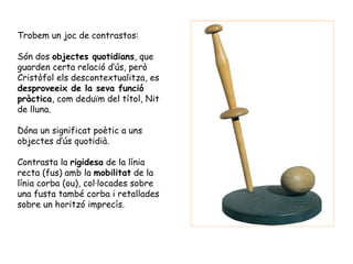 Trobem un joc de contrastos:

Són dos objectes quotidians, que
guarden certa relació d’ús, però
Cristòfol els descontextualitza, es
desproveeix de la seva funció
pràctica, com deduïm del títol, Nit
de lluna.

Dóna un significat poètic a uns
objectes d’ús quotidià.

Contrasta la rigidesa de la línia
recta (fus) amb la mobilitat de la
línia corba (ou), col·locades sobre
una fusta també corba i retallades
sobre un horitzó imprecís.
 