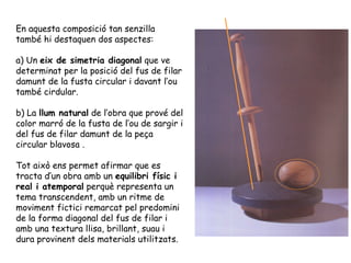 En aquesta composició tan senzilla
també hi destaquen dos aspectes:

a) Un eix de simetria diagonal que ve
determinat per la posició del fus de filar
damunt de la fusta circular i davant l’ou
també cirdular.

b) La llum natural de l’obra que prové del
color marró de la fusta de l’ou de sargir i
del fus de filar damunt de la peça
circular blavosa .

Tot això ens permet afirmar que es
tracta d’un obra amb un equilibri físic i
real i atemporal perquè representa un
tema transcendent, amb un ritme de
moviment fictici remarcat pel predomini
de la forma diagonal del fus de filar i
amb una textura llisa, brillant, suau i
dura provinent dels materials utilitzats.
 
