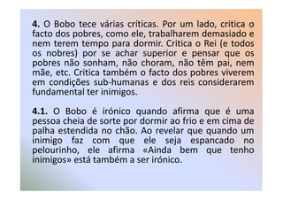 4. O Bobo tece várias críticas. Por um lado, critica o
facto dos pobres, como ele, trabalharem demasiado e
nem terem tempo para dormir. Critica o Rei (e todos
os nobres) por se achar superior e pensar que os
pobres não sonham, não choram, não têm pai, nem
mãe, etc. Critica também o facto dos pobres viverem
em condições sub-humanas e dos reis considerarem
fundamental ter inimigos.
4.1. O Bobo é irónico quando afirma que é uma
pessoa cheia de sorte por dormir ao frio e em cima de
palha estendida no chão. Ao revelar que quando um
inimigo faz com que ele seja espancado no
pelourinho, ele afirma «Ainda bem que tenho
inimigos» está também a ser irónico.
 