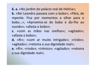 6. a. «No jardim do palácio real de Helíria»;
b. «Rei Leandro passeia com o bobo»; «Pára, de
repente. Fica por momentos a olhar para o
bobo…»; «Aproxima-se do bobo e diz-lhe ao
ouvido»; «afasta o bobo»;
c. «com as mãos nas orelhas»; «agitado»;
«afasta o bobo»;
d. «Ri»; «com ar muito intrigado»; «rindo»;
«agitado»; «retoma a sua dignidade real»;
e. «Ri»; «rindo»; «irónico»; «agitado»; «retoma
a sua dignidade real»;
 