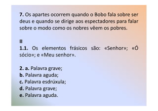 7. Os apartes ocorrem quando o Bobo fala sobre ser
deus e quando se dirige aos espectadores para falar
sobre o modo como os nobres vêem os pobres.

II
1.1. Os elementos frásicos são: «Senhor»; «Ó
sócio»; e «Meu senhor».

2. a. Palavra grave;
b. Palavra aguda;
c. Palavra esdrúxula;
d. Palavra grave;
e. Palavra aguda.
 