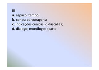 III
a. espaço; tempo;
b. cenas; personagens;
c. indicações cénicas; didascálias;
d. diálogo; monólogo; aparte.
 