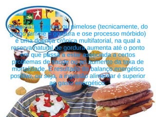 Obesidade, nediez ou pimelose (tecnicamente, do
grego pimelē = gordura e ose processo mórbido)
   é uma doença crônica multifatorial, na qual a
 reserva natural de gordura aumenta até o ponto
     em que passa a estar associada a certos
 problemas de saúde ou ao aumento da taxa de
 mortalidade. É resultado do balanço energético
 positivo, ou seja, a ingestão alimentar é superior
                ao gasto energético.
 