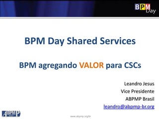 www.abpmp.org/br
BPM Day Shared Services
BPM agregando VALOR para CSCs
Leandro Jesus
Vice Presidente
ABPMP Brasil
leandro@abpmp-br.org
 